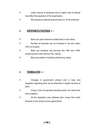            Lower volume of advances due to higher rate of interest
    may affect the expansion of the organization.
           Not reputed at national level and less no. of the branches.




     OPPORTUNITIES :: -


           Bank can open branches at state level in near future.

           Number of branches can be increased in all over nation
    next 5 to 8 years.
           Bank can introduce new services like, NRI loan, ATM,
    student account with minimum Rs. 100 etc.
           Bank can perform marketing activities by media.




     THREATS :: -


           Changes in government policies and in rules and
    regulation regarding bank can be disturbed in regular services of
    bank.
           Crises in the Co-operative banking sector can disturb the
    bank progress.
           All the depositors may withdraw their money from bank

    because of any wrong rumors against bank.




                           ( 70 )
 