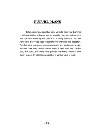 FUTURE PLANS


       Rajkot people’s co-operative bank wants to starts new branches
in different districts of Gujarat and as possible, may start at India level
also. People’s bank may also provide ATM facility if possible. People’s
bank wants to develop close relationship with individual and depositors.
People’s bank also wants to maintain growth and wants more growth.
People’s bank may provide various types of new loans like, student
loan, NIR loan, and many more policies. Generally, People’s bank
mainly focuses on starting new branches in various place of India.




                              ( 72 )
 