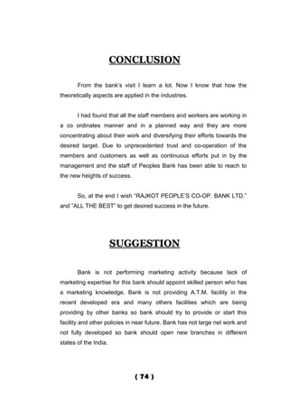 CONCLUSION

       From the bank’s visit I learn a lot. Now I know that how the
theoretically aspects are applied in the industries.


       I had found that all the staff members and workers are working in
a co ordinates manner and in a planned way and they are more
concentrating about their work and diversifying their efforts towards the
desired target. Due to unprecedented trust and co-operation of the
members and customers as well as continuous efforts put in by the
management and the staff of Peoples Bank has been able to reach to
the new heights of success.


       So, at the end I wish “RAJKOT PEOPLE’S CO-OP. BANK LTD.”
and ”ALL THE BEST” to get desired success in the future.




                       SUGGESTION

       Bank is not performing marketing activity because lack of
marketing expertise for this bank should appoint skilled person who has
a marketing knowledge. Bank is not providing A.T.M. facility in the
recent developed era and many others facilities which are being
providing by other banks so bank should try to provide or start this
facility and other policies in near future. Bank has not large net work and
not fully developed so bank should open new branches in different
states of the India.




                              ( 74 )
 