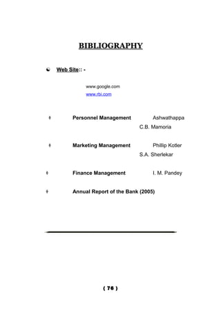 BIBLIOGRAPHY


       Web Site:: -


                       www.google.com
                       www.rbi.com




             Personnel Management           Ashwathappa
                                        C.B. Mamoria


             Marketing Management           Phillip Kotler
                                        S.A. Sherlekar


             Finance Management             I. M. Pandey


             Annual Report of the Bank (2005)




                              ( 76 )
 