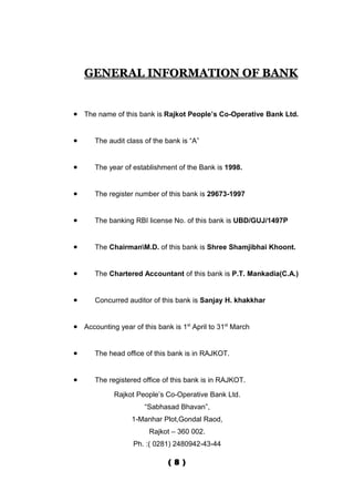 GENERAL INFORMATION OF BANK


• The name of this bank is Rajkot People’s Co-Operative Bank Ltd.


•     The audit class of the bank is “A”


•     The year of establishment of the Bank is 1998.


•     The register number of this bank is 29673-1997


•     The banking RBI license No. of this bank is UBD/GUJ/1497P


•     The ChairmanM.D. of this bank is Shree Shamjibhai Khoont.


•     The Chartered Accountant of this bank is P.T. Mankadia(C.A.)


•     Concurred auditor of this bank is Sanjay H. khakkhar


• Accounting year of this bank is 1st April to 31st March


•     The head office of this bank is in RAJKOT.


•     The registered office of this bank is in RAJKOT.

             Rajkot People’s Co-Operative Bank Ltd.
                       “Sabhasad Bhavan”,
                  1-Manhar Plot,Gondal Raod,
                        Rajkot – 360 002.
                   Ph. :( 0281) 2480942-43-44

                              ( 8 )
 