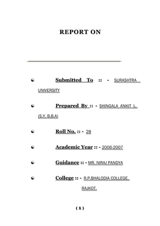 REPORT ON




             Submitted        To   ::   -   SURASHTRA

    UNIVERSITY


             Prepared By :: - SHINGALA ANKIT L.

    (S.Y. B.B.A)


             Roll No. :: - 28


             Academic Year :: - 2006-2007


             Guidance :: - MR. NIRAJ PANDYA


             College :: - R.P.BHALODIA COLLEGE,

                          RAJKOT.



                       ( 1 )
 