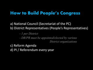 How to Build People’s Congress
a) National Council (Secretariat of the PC)
b) District Representatives (People’s Representatives)
- 1 per District
- DR/PR must be appointed/elected by various
District organizations
c) Reform Agenda
d) PI / Referendum every year
 