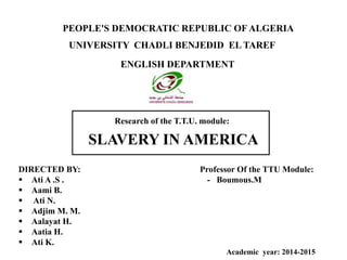 PEOPLE'S DEMOCRATIC REPUBLIC OFALGERIA
Research of the T.T.U. module:
SLAVERY IN AMERICA
UNIVERSITY CHADLI BENJEDID EL TAREF
ENGLISH DEPARTMENT
DIRECTED BY: Professor Of the TTU Module:
 Ati A .S . - Boumous.M
 Aami B.
 Ati N.
 Adjim M. M.
 Aalayat H.
 Aatia H.
 Ati K.
Academic year: 2014-2015
 