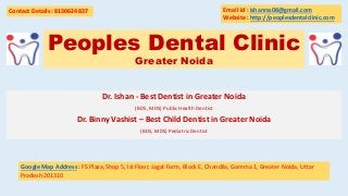 Peoples Dental Clinic
Greater Noida
Dr. Ishan - Best Dentist in Greater Noida
(BDS, MDS) Public Health Dentist
Dr. Binny Vashist – Best Child Dentist in Greater Noida
(BDS, MDS) Pediatric Dentist
Contact Details : 8130624837
Google Map Address : FS Plaza, Shop 5, Ist Floor, Jagat Farm, Block E, Chandila, Gamma 1, Greater Noida, Uttar
Pradesh 201310
Email id : ishanrss08@gmail.com
Website : http://peoplesdentalclinic.com
 