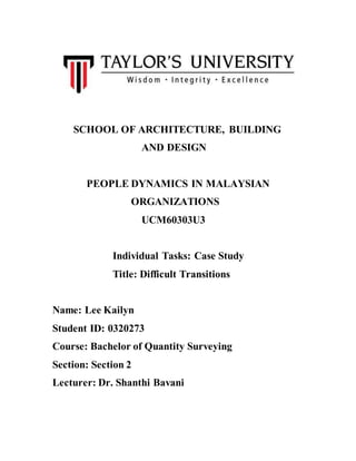 SCHOOL OF ARCHITECTURE, BUILDING
AND DESIGN
PEOPLE DYNAMICS IN MALAYSIAN
ORGANIZATIONS
UCM60303U3
Individual Tasks: Case Study
Title: Difficult Transitions
Name: Lee Kailyn
Student ID: 0320273
Course: Bachelor of Quantity Surveying
Section: Section 2
Lecturer: Dr. Shanthi Bavani
 