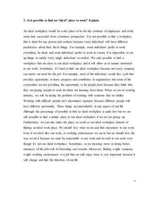 3. Is it possible to find an “ideal” place to work? Explain.
An ideal workplace would be a nice place to be for the common of employees and at the
same time successful from a business perspective. It is not possible to find a workplace
that is ideal for any person and workers because every individual will have different
preferences about their ide/al things. For example, some individual prefer to work
everything by alone and some individual prefer to work in a team. It is impossible to set
up things to satisfy every single individual or worker. We only possible to find a
workplace that are close to our ideal workplace and it will allow us to remain motivated
in our work. Sometimes, it’s hard to find our ideal workplace because not every company
can meets our need for the job. For example, most of the individual would like a job that
provides opportunity to learn, progress and contributes in organization but some of the
corporation are not providing the opportunity to let people learn because they think that
they are paying people to work for them not learning from them. When we are in working
industry, we will be facing the problem of working with someone that we dislike.
Working with difficult people isn’t uncommon anymore because different people will
have different personality. These things are unavoidable in any aspect of our life.
Although the percentage of possible to find an ideal workplace is quite low but we are
still possible to find a similar place to our ideal workplace if we are not giving up.
Furthermore, we can also make the place we work as our ideal workplace instead of
finding an ideal work place. We should love what we do and find enjoyment in our work.
Even if we don’t like our work, or working environment we are in but we should love the
way we do it because we must be responsible to our work and do well in our work even
though it’s not our ideal workplace. Sometimes, as we focusing more on doing better,
nuisances of the jobs will be becoming our rewards. Moreover, finding a right company,
a right working environment or a job that we will enjoy more is very important because it
will change and find the direction of our life.
9
 