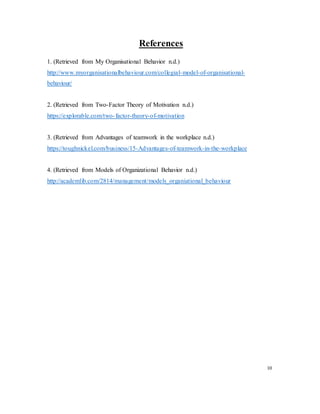 References
1. (Retrieved from My Organisational Behavior n.d.)
http://www.myorganisationalbehaviour.com/collegial-model-of-organisational-
behaviour/
2. (Retrieved from Two-Factor Theory of Motivation n.d.)
https://explorable.com/two-factor-theory-of-motivation
3. (Retrieved from Advantages of teamwork in the workplace n.d.)
https://toughnickel.com/business/15-Advantages-of-teamwork-in-the-workplace
4. (Retrieved from Models of Organizational Behavior n.d.)
http://academlib.com/2814/management/models_organiational_behaviour
10
 
