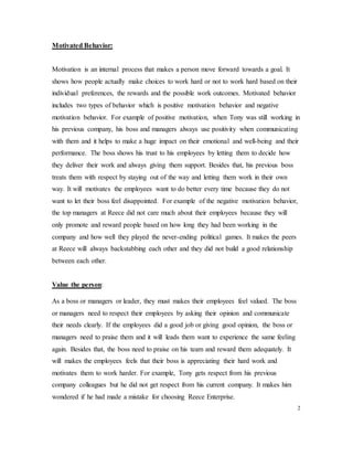 Motivated Behavior:
Motivation is an internal process that makes a person move forward towards a goal. It
shows how people actually make choices to work hard or not to work hard based on their
individual preferences, the rewards and the possible work outcomes. Motivated behavior
includes two types of behavior which is positive motivation behavior and negative
motivation behavior. For example of positive motivation, when Tony was still working in
his previous company, his boss and managers always use positivity when communicating
with them and it helps to make a huge impact on their emotional and well-being and their
performance. The boss shows his trust to his employees by letting them to decide how
they deliver their work and always giving them support. Besides that, his previous boss
treats them with respect by staying out of the way and letting them work in their own
way. It will motivates the employees want to do better every time because they do not
want to let their boss feel disappointed. For example of the negative motivation behavior,
the top managers at Reece did not care much about their employees because they will
only promote and reward people based on how long they had been working in the
company and how well they played the never-ending political games. It makes the peers
at Reece will always backstabbing each other and they did not build a good relationship
between each other.
Value the person:
As a boss or managers or leader, they must makes their employees feel valued. The boss
or managers need to respect their employees by asking their opinion and communicate
their needs clearly. If the employees did a good job or giving good opinion, the boss or
managers need to praise them and it will leads them want to experience the same feeling
again. Besides that, the boss need to praise on his team and reward them adequately. It
will makes the employees feels that their boss is appreciating their hard work and
motivates them to work harder. For example, Tony gets respect from his previous
company colleagues but he did not get respect from his current company. It makes him
wondered if he had made a mistake for choosing Reece Enterprise.
2
 