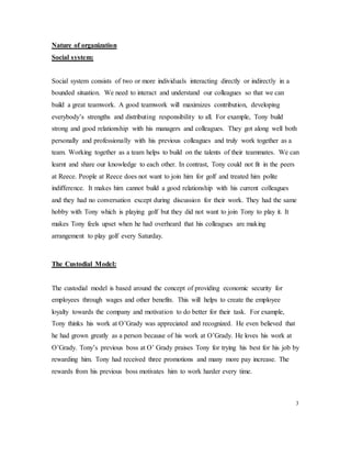 Nature of organization
Social system:
Social system consists of two or more individuals interacting directly or indirectly in a
bounded situation. We need to interact and understand our colleagues so that we can
build a great teamwork. A good teamwork will maximizes contribution, developing
everybody’s strengths and distributing responsibility to all. For example, Tony build
strong and good relationship with his managers and colleagues. They got along well both
personally and professionally with his previous colleagues and truly work together as a
team. Working together as a team helps to build on the talents of their teammates. We can
learnt and share our knowledge to each other. In contrast, Tony could not fit in the peers
at Reece. People at Reece does not want to join him for golf and treated him polite
indifference. It makes him cannot build a good relationship with his current colleagues
and they had no conversation except during discussion for their work. They had the same
hobby with Tony which is playing golf but they did not want to join Tony to play it. It
makes Tony feels upset when he had overheard that his colleagues are making
arrangement to play golf every Saturday.
The Custodial Model:
The custodial model is based around the concept of providing economic security for
employees through wages and other benefits. This will helps to create the employee
loyalty towards the company and motivation to do better for their task. For example,
Tony thinks his work at O’Grady was appreciated and recognized. He even believed that
he had grown greatly as a person because of his work at O’Grady. He loves his work at
O’Grady. Tony’s previous boss at O’ Grady praises Tony for trying his best for his job by
rewarding him. Tony had received three promotions and many more pay increase. The
rewards from his previous boss motivates him to work harder every time.
3
 