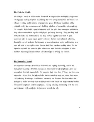 The Collegial Model:
The collegial model is based around teamwork. Collegial refers to a highly cooperative
set of people working together by dividing the labor among themselves for the sake of
efficient working and to achieve organizational goals. The basic foundation of the
collegial model lies on management’s building a feeling of partnership with employee.
For example, Tony build a good relationship with the other three managers at O’Grady.
They often went to lunch together and played golf every Saturday. They got along well
both personally and professionally and truly worked together as a team. A great
teamwork helps to create higher quality outcomes that are more efficient, effective,
thoughtful, as well as faster. Furthermore, a group of member works well together as a
team will able to accomplish more than the individual member working alone. So, it’s
important to build and maintain good relationship with the boss, colleagues or team
members because good relationships are often helps to develop our careers.
The Supportive Model:
The supportive model is focused on motivated and aspiring leadership, not on the
managerial leadership style that provides an atmosphere to help employees grow and
accomplish their task successfully. For example, their boss from O’Grady had been very
supportive, giving them the help and also staying out of the way and letting them work.
He is allowing its manager considerable autonomy and freedom. The boss allows the
manager to decide how they want to deliver their work which will helps to build the trust
between the employers and the employees. Having a trusting relationship with the boss
and colleagues will contributes to happiness towards the job.
4
 