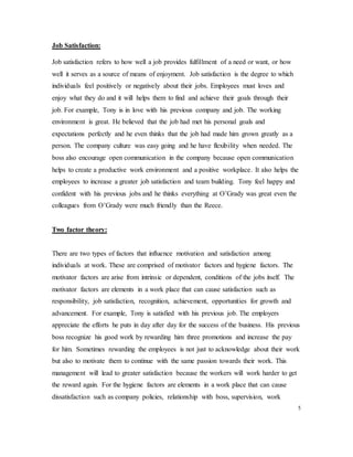 Job Satisfaction:
Job satisfaction refers to how well a job provides fulfillment of a need or want, or how
well it serves as a source of means of enjoyment. Job satisfaction is the degree to which
individuals feel positively or negatively about their jobs. Employees must loves and
enjoy what they do and it will helps them to find and achieve their goals through their
job. For example, Tony is in love with his previous company and job. The working
environment is great. He believed that the job had met his personal goals and
expectations perfectly and he even thinks that the job had made him grown greatly as a
person. The company culture was easy going and he have flexibility when needed. The
boss also encourage open communication in the company because open communication
helps to create a productive work environment and a positive workplace. It also helps the
employees to increase a greater job satisfaction and team building. Tony feel happy and
confident with his previous jobs and he thinks everything at O’Grady was great even the
colleagues from O’Grady were much friendly than the Reece.
Two factor theory:
There are two types of factors that influence motivation and satisfaction among
individuals at work. These are comprised of motivator factors and hygiene factors. The
motivator factors are arise from intrinsic or dependent, conditions of the jobs itself. The
motivator factors are elements in a work place that can cause satisfaction such as
responsibility, job satisfaction, recognition, achievement, opportunities for growth and
advancement. For example, Tony is satisfied with his previous job. The employers
appreciate the efforts he puts in day after day for the success of the business. His previous
boss recognize his good work by rewarding him three promotions and increase the pay
for him. Sometimes rewarding the employees is not just to acknowledge about their work
but also to motivate them to continue with the same passion towards their work. This
management will lead to greater satisfaction because the workers will work harder to get
the reward again. For the hygiene factors are elements in a work place that can cause
dissatisfaction such as company policies, relationship with boss, supervision, work
5
 