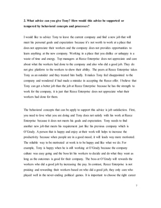 2. What advice can you give Tony? How would this advice be supported or
tempered by behavioral concepts and processes?
I would like to advice Tony to leave the current company and find a new job that will
meet his personal goals and expectation because it’s not worth to work at a place that
does not appreciate their workers and the company does not provides opportunities to
learn anything at the new company. Working in a place that you dislike or unhappy is a
waste of time and energy. Top managers at Reece Enterprise does not appreciate and care
about what the workers had done to the company and also who did a good job. They do
not give platform to the workers to show their ability. The peers at Reece Enterprise takes
Tony as an outsider and they treated him badly. It makes Tony feel disappointed to the
company and wondered if had made a mistake in accepting the Reece offer. I believe that
Tony can get a better job than the job at Reece Enterprise because he has the strength to
work for the company, it is just that Reece Enterprise does not appreciate what their
workers had done for them.
The behavioral concepts that can be apply to support this advice is job satisfaction. First,
you need to love what you are doing and Tony does not satisfy with his work at Reece
Enterprise because it does not meets his goals and expectation. Tony needs to find
another new job that meets his requirement just like his previous company which is
O’Grady. A person that is happy and enjoy at their work will helps to increase the
productivity because when people are in a good mood, it will leads way more motivated.
The reliable way to be motivated at work is to be happy and like what we do. For
example, Tony is happy when he is still working at O’Grady because the company
culture was easy going and the boss let his workers to decide and do what they want as
long as the outcomes is good for their company. The boss at O’Grady will rewards the
workers who did a good job by increasing the pay. In contrast, Reece Enterprise is not
praising and rewarding their workers based on who did a good job, they only care who
played well in the never-ending political games. It is important to choose the right career
7
 