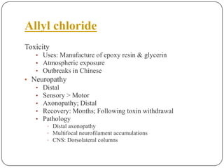 Allyl chloride
Toxicity
• Uses: Manufacture of epoxy resin & glycerin
• Atmospheric exposure
• Outbreaks in Chinese
• Neuropathy
• Distal
• Sensory > Motor
• Axonopathy; Distal
• Recovery: Months; Following toxin withdrawal
• Pathology
• Distal axonopathy
• Multifocal neurofilament accumulations
• CNS: Dorsolateral columns
 
