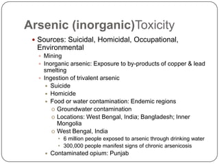 Arsenic (inorganic)Toxicity
 Sources: Suicidal, Homicidal, Occupational,
Environmental
 Mining
 Inorganic arsenic: Exposure to by-products of copper & lead
smelting
 Ingestion of trivalent arsenic
 Suicide
 Homicide
 Food or water contamination: Endemic regions
o Groundwater contamination
o Locations: West Bengal, India; Bangladesh; Inner
Mongolia
o West Bengal, India
• 6 million people exposed to arsenic through drinking water
• 300,000 people manifest signs of chronic arsenicosis
 Contaminated opium: Punjab
 
