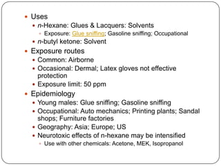  Uses
 n-Hexane: Glues & Lacquers: Solvents
 Exposure: Glue sniffing; Gasoline sniffing; Occupational
 n-butyl ketone: Solvent
 Exposure routes
 Common: Airborne
 Occasional: Dermal; Latex gloves not effective
protection
 Exposure limit: 50 ppm
 Epidemiology
 Young males: Glue sniffing; Gasoline sniffing
 Occupational: Auto mechanics; Printing plants; Sandal
shops; Furniture factories
 Geography: Asia; Europe; US
 Neurotoxic effects of n-hexane may be intensified
 Use with other chemicals: Acetone, MEK, Isopropanol
 
