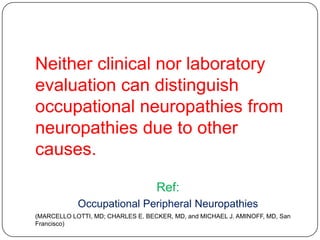 Neither clinical nor laboratory
evaluation can distinguish
occupational neuropathies from
neuropathies due to other
causes.
Ref:
Occupational Peripheral Neuropathies
(MARCELLO LOTTI, MD; CHARLES E. BECKER, MD, and MICHAEL J. AMINOFF, MD, San
Francisco)
 