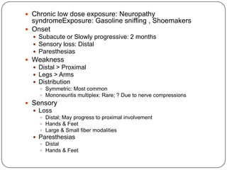  Chronic low dose exposure: Neuropathy
syndromeExposure: Gasoline sniffing , Shoemakers
 Onset
 Subacute or Slowly progressive: 2 months
 Sensory loss: Distal
 Paresthesias
 Weakness
 Distal > Proximal
 Legs > Arms
 Distribution
 Symmetric: Most common
 Mononeuritis multiplex: Rare; ? Due to nerve compressions
 Sensory
 Loss
 Distal; May progress to proximal involvement
 Hands & Feet
 Large & Small fiber modalities
 Paresthesias
 Distal
 Hands & Feet
 
