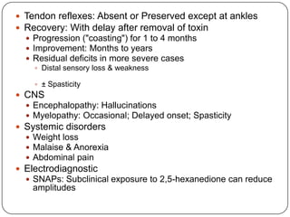  Tendon reflexes: Absent or Preserved except at ankles
 Recovery: With delay after removal of toxin
 Progression ("coasting") for 1 to 4 months
 Improvement: Months to years
 Residual deficits in more severe cases
 Distal sensory loss & weakness
 ± Spasticity
 CNS
 Encephalopathy: Hallucinations
 Myelopathy: Occasional; Delayed onset; Spasticity
 Systemic disorders
 Weight loss
 Malaise & Anorexia
 Abdominal pain
 Electrodiagnostic
 SNAPs: Subclinical exposure to 2,5-hexanedione can reduce
amplitudes
 