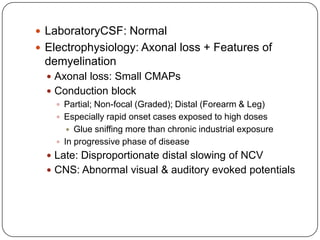  LaboratoryCSF: Normal
 Electrophysiology: Axonal loss + Features of
demyelination
 Axonal loss: Small CMAPs
 Conduction block
 Partial; Non-focal (Graded); Distal (Forearm & Leg)
 Especially rapid onset cases exposed to high doses
 Glue sniffing more than chronic industrial exposure
 In progressive phase of disease
 Late: Disproportionate distal slowing of NCV
 CNS: Abnormal visual & auditory evoked potentials
 
