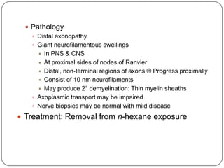 Pathology
 Distal axonopathy
 Giant neurofilamentous swellings
 In PNS & CNS
 At proximal sides of nodes of Ranvier
 Distal, non-terminal regions of axons ® Progress proximally
 Consist of 10 nm neurofilaments
 May produce 2° demyelination: Thin myelin sheaths
 Axoplasmic transport may be impaired
 Nerve biopsies may be normal with mild disease
 Treatment: Removal from n-hexane exposure
 