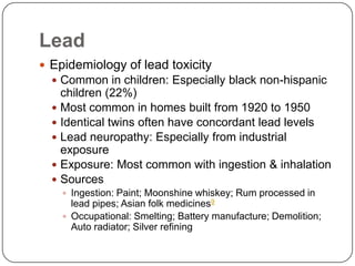 Lead
 Epidemiology of lead toxicity
 Common in children: Especially black non-hispanic
children (22%)
 Most common in homes built from 1920 to 1950
 Identical twins often have concordant lead levels
 Lead neuropathy: Especially from industrial
exposure
 Exposure: Most common with ingestion & inhalation
 Sources
 Ingestion: Paint; Moonshine whiskey; Rum processed in
lead pipes; Asian folk medicines9
 Occupational: Smelting; Battery manufacture; Demolition;
Auto radiator; Silver refining
 