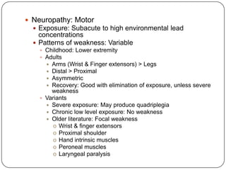  Neuropathy: Motor
 Exposure: Subacute to high environmental lead
concentrations
 Patterns of weakness: Variable
 Childhood: Lower extremity
 Adults
 Arms (Wrist & Finger extensors) > Legs
 Distal > Proximal
 Asymmetric
 Recovery: Good with elimination of exposure, unless severe
weakness
 Variants
 Severe exposure: May produce quadriplegia
 Chronic low level exposure: No weakness
 Older literature: Focal weakness
o Wrist & finger extensors
o Proximal shoulder
o Hand intrinsic muscles
o Peroneal muscles
o Laryngeal paralysis
 