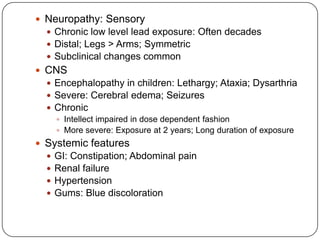  Neuropathy: Sensory
 Chronic low level lead exposure: Often decades
 Distal; Legs > Arms; Symmetric
 Subclinical changes common
 CNS
 Encephalopathy in children: Lethargy; Ataxia; Dysarthria
 Severe: Cerebral edema; Seizures
 Chronic
 Intellect impaired in dose dependent fashion
 More severe: Exposure at 2 years; Long duration of exposure
 Systemic features
 GI: Constipation; Abdominal pain
 Renal failure
 Hypertension
 Gums: Blue discoloration
 