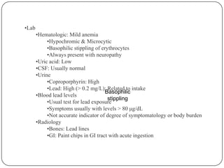 Basophilic
stippling
•Lab
•Hematologic: Mild anemia
•Hypochromic & Microcytic
•Basophilic stippling of erythrocytes
•Always present with neuropathy
•Uric acid: Low
•CSF: Usually normal
•Urine
•Coproporphyrin: High
•Lead: High (> 0.2 mg/L); Related to intake
•Blood lead levels
•Usual test for lead exposure
•Symptoms usually with levels > 80 μg/dL
•Not accurate indicator of degree of symptomatology or body burden
•Radiology
•Bones: Lead lines
•GI: Paint chips in GI tract with acute ingestion
 