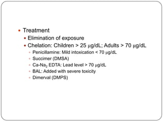  Treatment
 Elimination of exposure
 Chelation: Children > 25 μg/dL; Adults > 70 μg/dL
 Penicillamine: Mild intoxication < 70 μg/dL
 Succimer (DMSA)
 Ca-Na2 EDTA: Lead level > 70 μg/dL
 BAL: Added with severe toxicity
 Dimerval (DMPS)
 