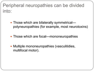 Peripheral neuropathies can be divided
into:
 Those which are bilaterally symmetrical—
polyneuropathies (for example, most neurotoxins)
 Those which are focal—mononeuropathies
 Multiple mononeuropathies (vasculitidies,
multifocal motor).
 