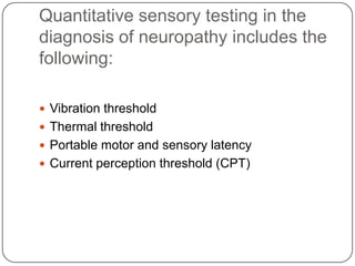 Quantitative sensory testing in the
diagnosis of neuropathy includes the
following:
 Vibration threshold
 Thermal threshold
 Portable motor and sensory latency
 Current perception threshold (CPT)
 