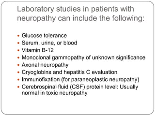Laboratory studies in patients with
neuropathy can include the following:
 Glucose tolerance
 Serum, urine, or blood
 Vitamin B-12
 Monoclonal gammopathy of unknown significance
 Axonal neuropathy
 Cryoglobins and hepatitis C evaluation
 Immunofixation (for paraneoplastic neuropathy)
 Cerebrospinal fluid (CSF) protein level: Usually
normal in toxic neuropathy
 