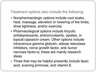 Treatment options also include the following:
 Nonpharmacologic options include cool soaks,
heat, massage, elevation or lowering of the limbs,
shoe tightness, and/or exercise.
 Pharmacological options include tricyclic
antidepressants, anticonvulsants, opiates, or
topical capsaicin cream. Other options include
intravenous gamma globulin, aldose reductase
inhibitors, nerve growth factor, anti–tumor
necrosis factor-α; these are mainly research
ideas.
 Three that may be helpful presently include lipoic
acid, evening primrose, and vitamin E.
 