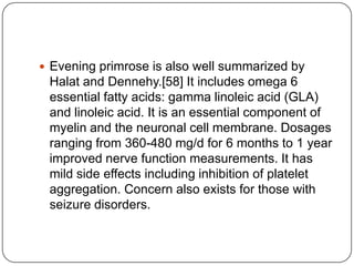  Evening primrose is also well summarized by
Halat and Dennehy.[58] It includes omega 6
essential fatty acids: gamma linoleic acid (GLA)
and linoleic acid. It is an essential component of
myelin and the neuronal cell membrane. Dosages
ranging from 360-480 mg/d for 6 months to 1 year
improved nerve function measurements. It has
mild side effects including inhibition of platelet
aggregation. Concern also exists for those with
seizure disorders.
 