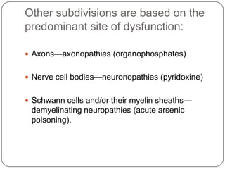 Other subdivisions are based on the
predominant site of dysfunction:
 Axons—axonopathies (organophosphates)
 Nerve cell bodies—neuronopathies (pyridoxine)
 Schwann cells and/or their myelin sheaths—
demyelinating neuropathies (acute arsenic
poisoning).
 