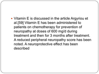  Vitamin E is discussed in the article Argyriou et
al.[59] Vitamin E has been administered to
patients on chemotherapy for prevention of
neuropathy at doses of 600 mg/d during
treatment and then for 3 months after treatment.
A reduced peripheral neuropathy score has been
noted. A neuroprotective effect has been
described
 