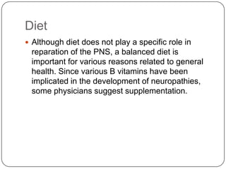 Diet
 Although diet does not play a specific role in
reparation of the PNS, a balanced diet is
important for various reasons related to general
health. Since various B vitamins have been
implicated in the development of neuropathies,
some physicians suggest supplementation.
 