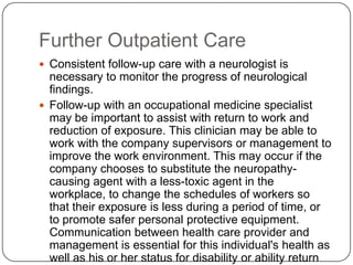 Further Outpatient Care
 Consistent follow-up care with a neurologist is
necessary to monitor the progress of neurological
findings.
 Follow-up with an occupational medicine specialist
may be important to assist with return to work and
reduction of exposure. This clinician may be able to
work with the company supervisors or management to
improve the work environment. This may occur if the
company chooses to substitute the neuropathy-
causing agent with a less-toxic agent in the
workplace, to change the schedules of workers so
that their exposure is less during a period of time, or
to promote safer personal protective equipment.
Communication between health care provider and
management is essential for this individual's health as
well as his or her status for disability or ability return
 
