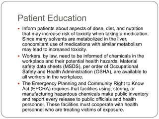 Patient Education
 Inform patients about aspects of dose, diet, and nutrition
that may increase risk of toxicity when taking a medication.
Since many solvents are metabolized in the liver,
concomitant use of medications with similar metabolism
may lead to increased toxicity.
 Workers, by law, need to be informed of chemicals in the
workplace and their potential health hazards. Material
safety data sheets (MSDS), per order of Occupational
Safety and Health Administration (OSHA), are available to
all workers in the workplace.
 The Emergency Planning and Community Right to Know
Act (EPCRA) requires that facilities using, storing, or
manufacturing hazardous chemicals make public inventory
and report every release to public officials and health
personnel. These facilities must cooperate with health
personnel who are treating victims of exposure.
 