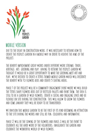 MOBILE VERSION 
due to the delay in construction work, it was necessary to rethink how to 
create the peoples garden in a mobile way in order to achieve the aims of the 
project. 
the bearpit improvement group works under different work streams: trade, 
heritage, art, greening and play. having to rethink the peoples garden we 
thought it would be a great opportunity to make the greening meet art and 
play. weve decided to create a Tetris themed mobile garden which will decorate 
the bearpit with 10 flowers beds and create 5 seating areas. 
phase 1 of the project will be a community engagement event where we will build 
the Tetris shape flowers beds out of recycled pallets and paint them. the idea is 
still to be a garden of wild flowers, create a social and engaging space and be 
flexible on site during the construction. this will allow to grow the flowers 
and come January they will be ready to be transferred. 
We envision this mobile garden to be the first of its kind becoming an attraction 
to the site during the works and still be fun, colourful and informative. 
phase 2 will be the sowing of the flowers and phase 3 will be the event to 
celebrate all the hard work of the volunteers, Inaugurate the garden and 
celebrate the wonderful world of wild flowers. 
 