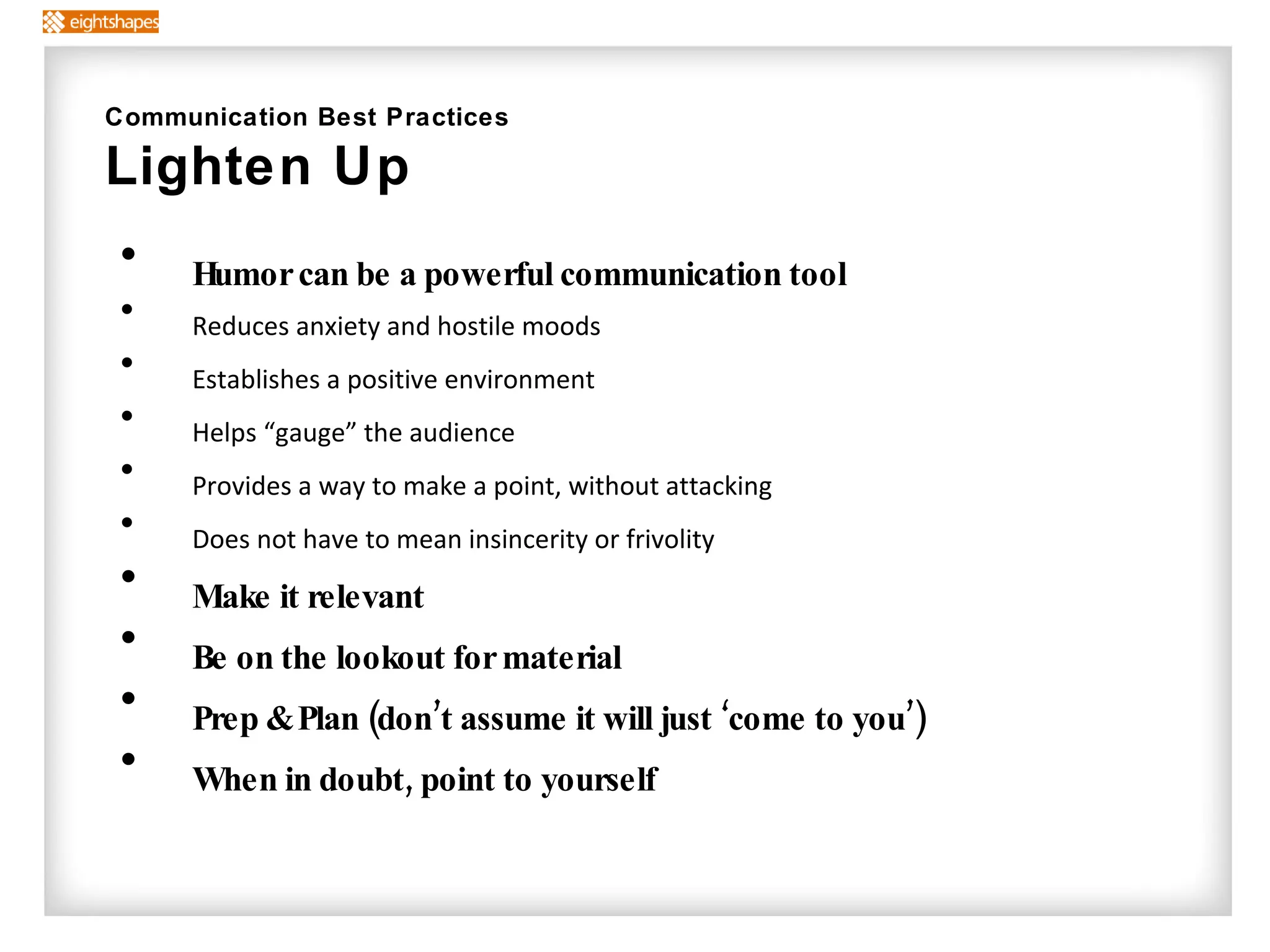 Humor can be a powerful communication tool Reduces anxiety and hostile moods Establishes a positive environment Helps “gauge” the audience Provides a way to make a point, without attacking Does not have to mean insincerity or frivolity Make it relevant Be on the lookout for material  Prep & Plan (don’t assume it will just ‘come to you’) When in doubt, point to yourself Communication Best Practices Lighten Up 