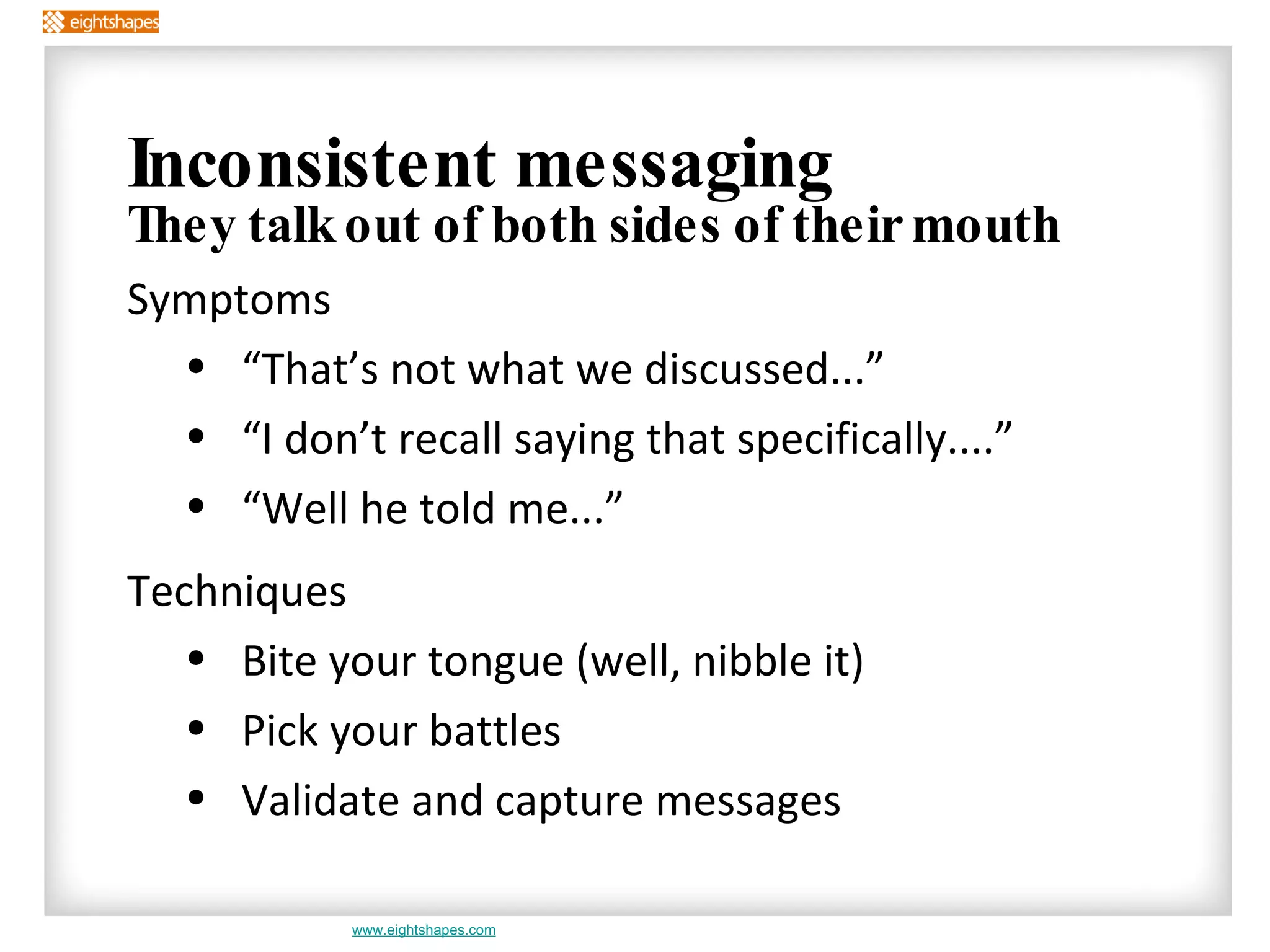 Inconsistent messaging They talk out of both sides of their mouth Symptoms “That’s not what we discussed...” “I don’t recall saying that specifically....” “Well he told me...” Techniques Bite your tongue (well, nibble it) Pick your battles  Validate and capture messages 