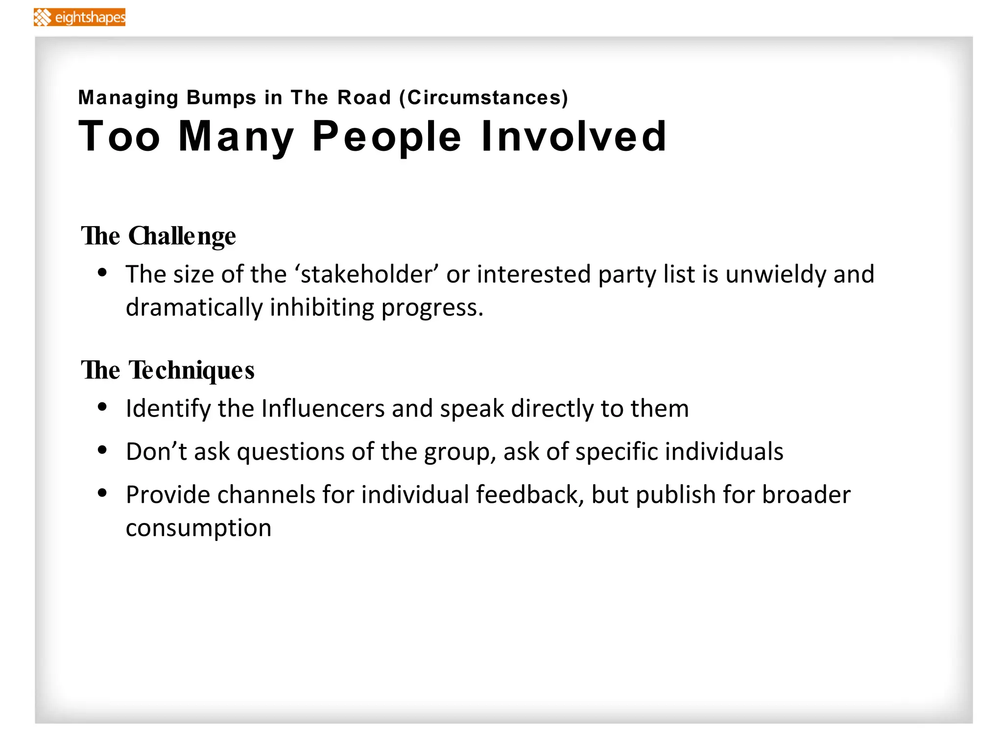 The Challenge The size of the ‘stakeholder’ or interested party list is unwieldy and dramatically inhibiting progress. The Techniques   Identify the Influencers and speak directly to them Don’t ask questions of the group, ask of specific individuals Provide channels for individual feedback, but publish for broader consumption Managing Bumps in The Road (Circumstances) Too Many People Involved  