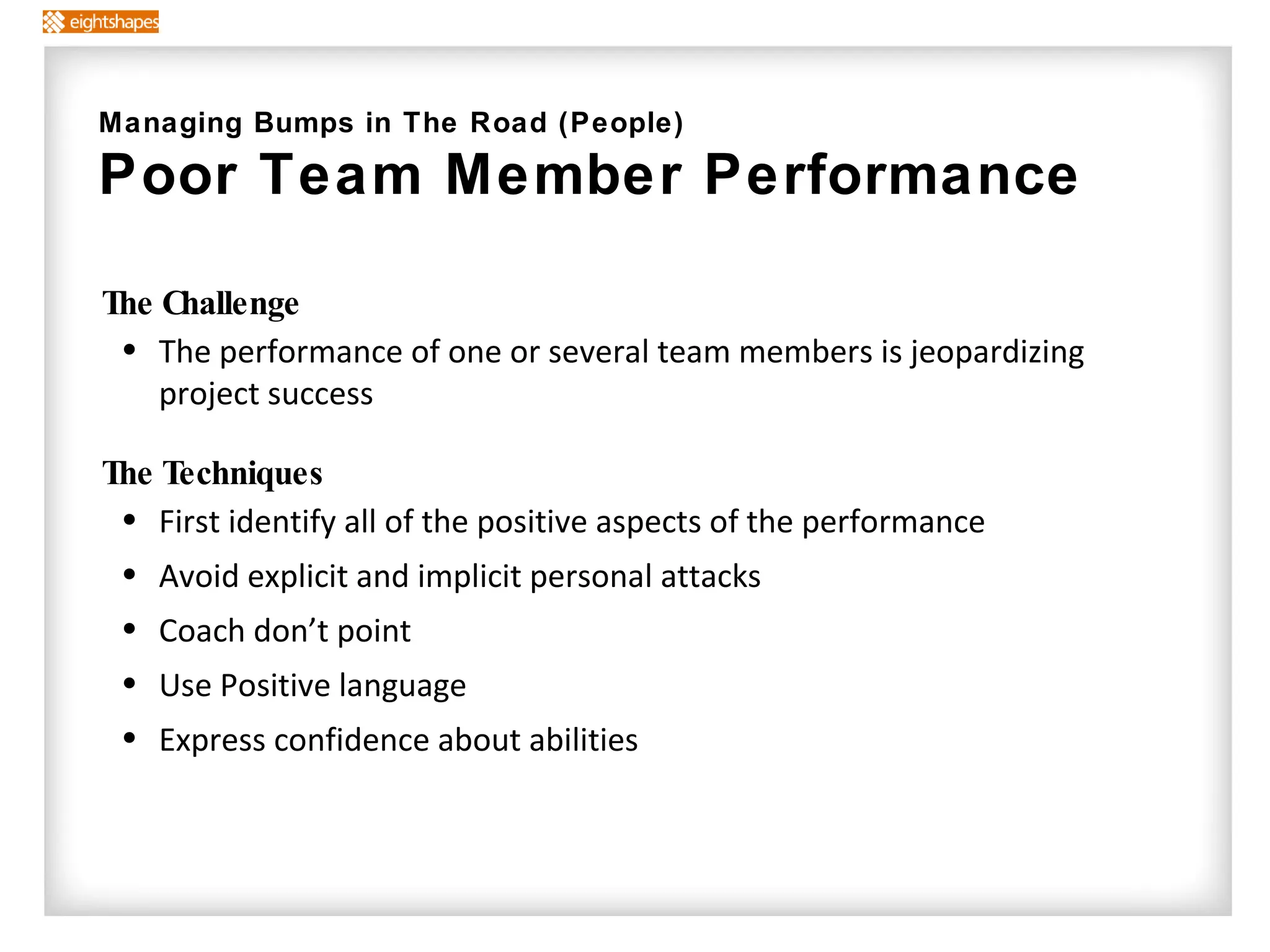 The Challenge The performance of one or several team members is jeopardizing project success The Techniques   First identify all of the positive aspects of the performance Avoid explicit and implicit personal attacks  Coach don’t point Use Positive language  Express confidence about abilities Managing Bumps in The Road (People) Poor Team Member Performance  