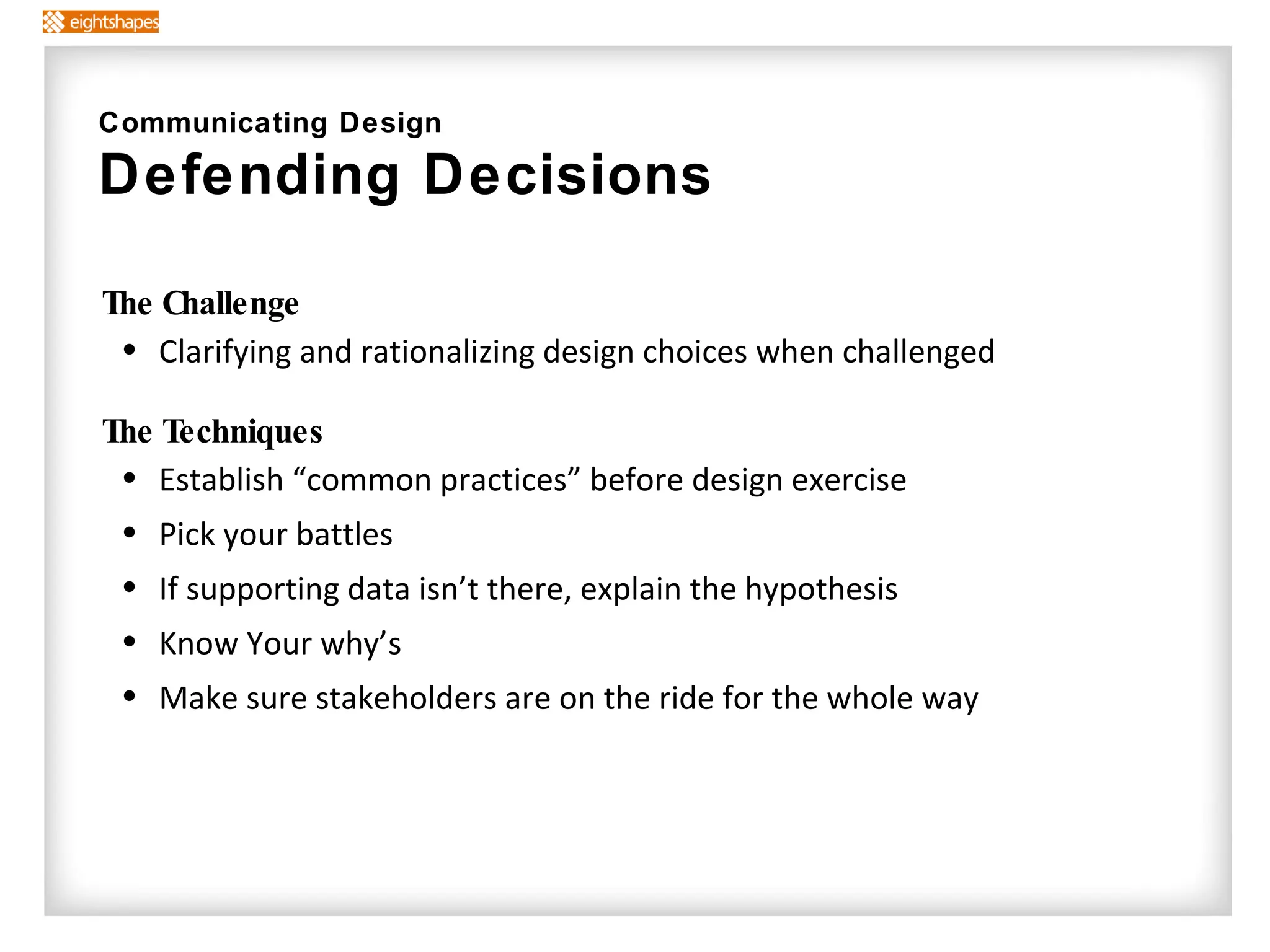 The Challenge Clarifying and rationalizing design choices when challenged The Techniques   Establish “common practices” before design exercise Pick your battles If supporting data isn’t there, explain the hypothesis Know Your why’s Make sure stakeholders are on the ride for the whole way Communicating Design Defending Decisions  