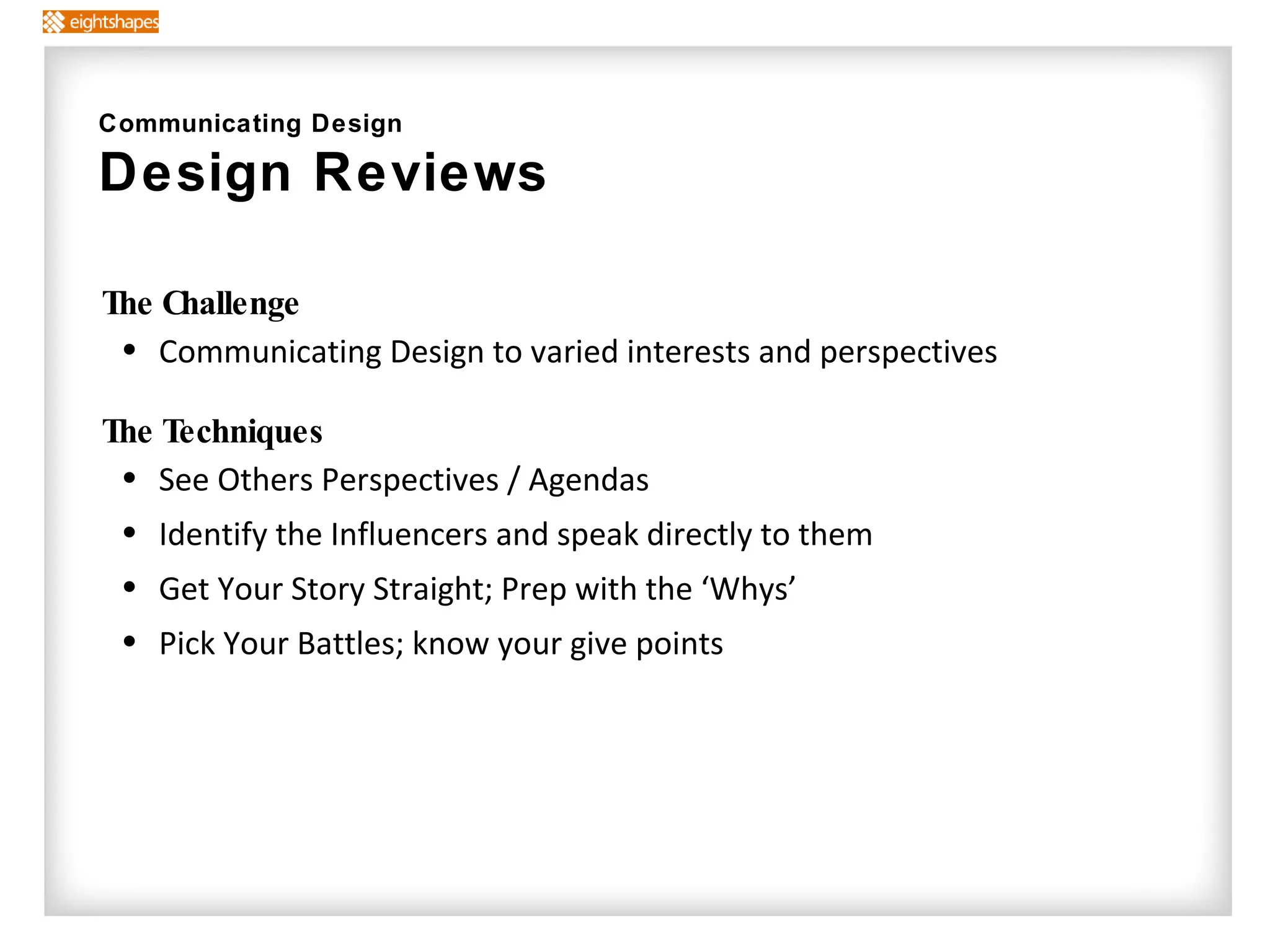 The Challenge Communicating Design to varied interests and perspectives The Techniques   See Others Perspectives / Agendas Identify the Influencers and speak directly to them  Get Your Story Straight; Prep with the ‘Whys’ Pick Your Battles; know your give points Communicating Design Design Reviews  