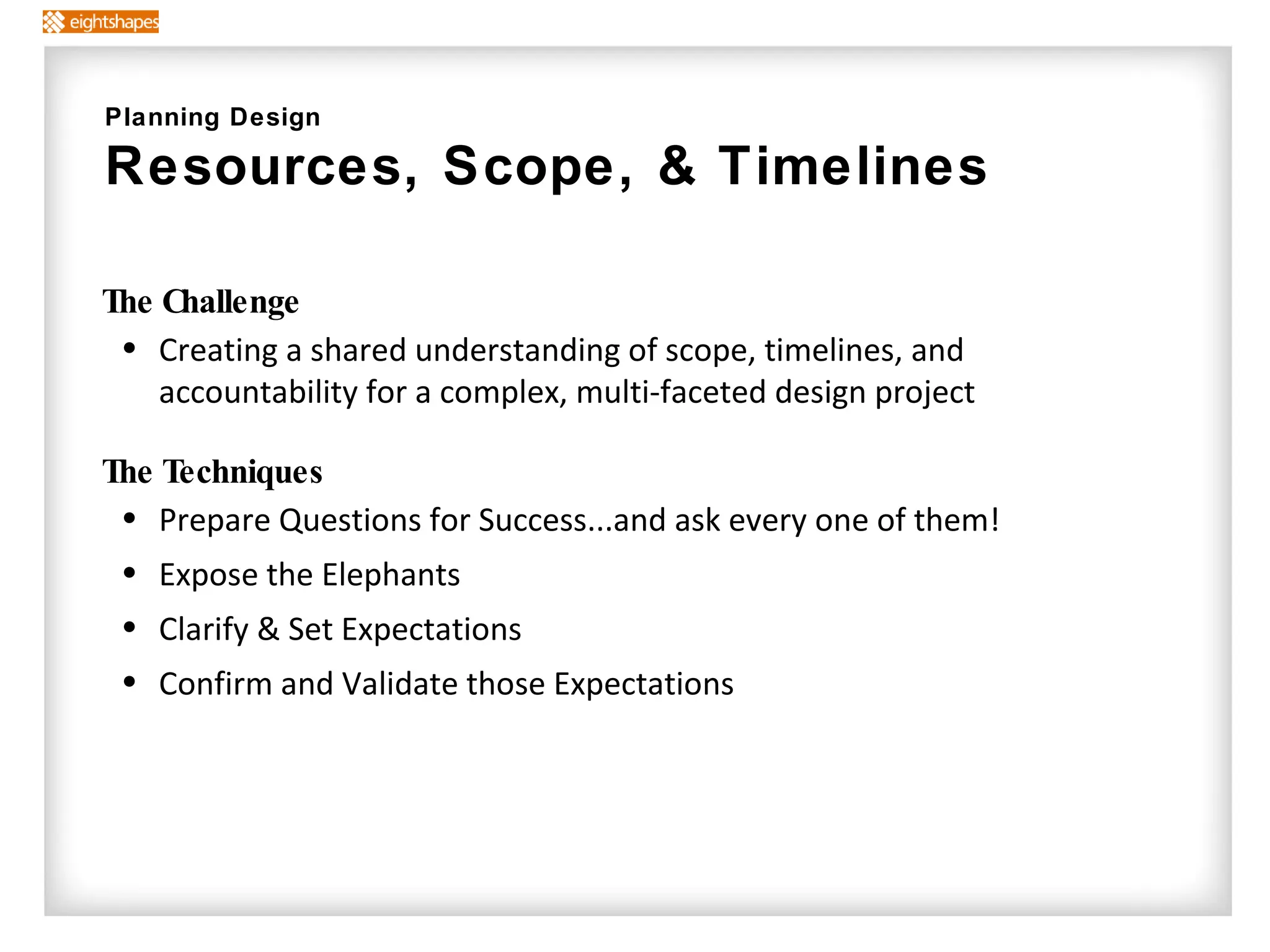 The Challenge Creating a shared understanding of scope, timelines, and accountability for a complex, multi-faceted design project The Techniques  Prepare Questions for Success...and ask every one of them!  Expose the Elephants Clarify & Set Expectations Confirm and Validate those Expectations Planning Design Resources, Scope, & Timelines  