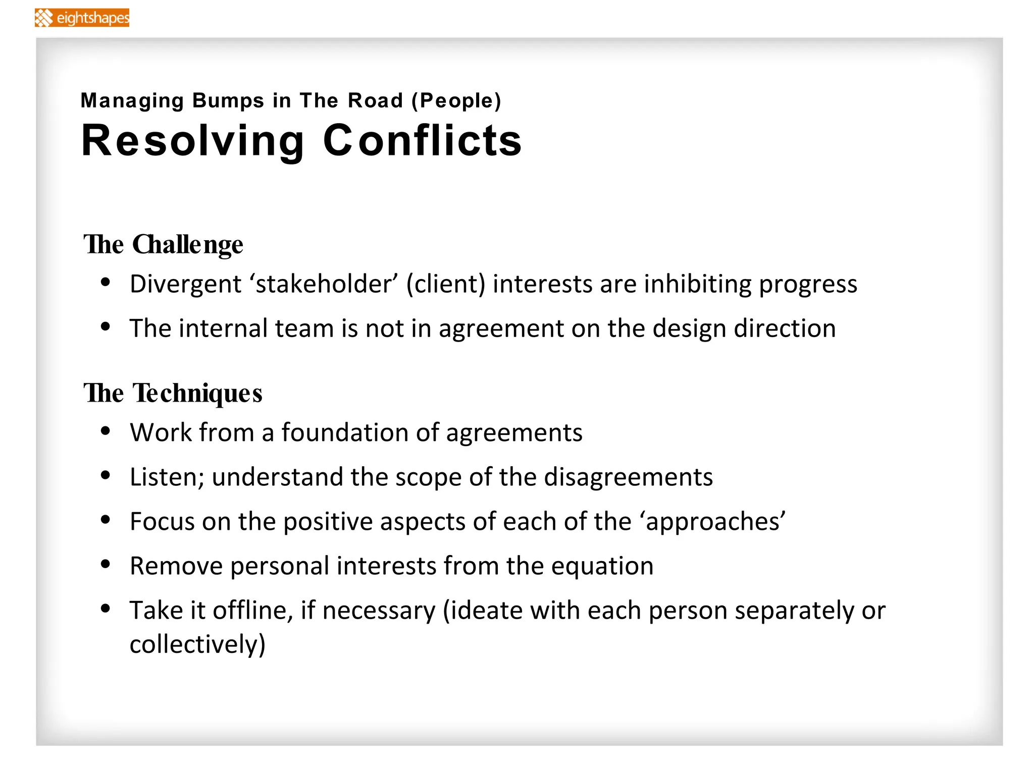 The Challenge Divergent ‘stakeholder’ (client) interests are inhibiting progress  The internal team is not in agreement on the design direction The Techniques   Work from a foundation of agreements Listen; understand the scope of the disagreements  Focus on the positive aspects of each of the ‘approaches’ Remove personal interests from the equation Take it offline, if necessary (ideate with each person separately or collectively) Managing Bumps in The Road (People) Resolving Conflicts  