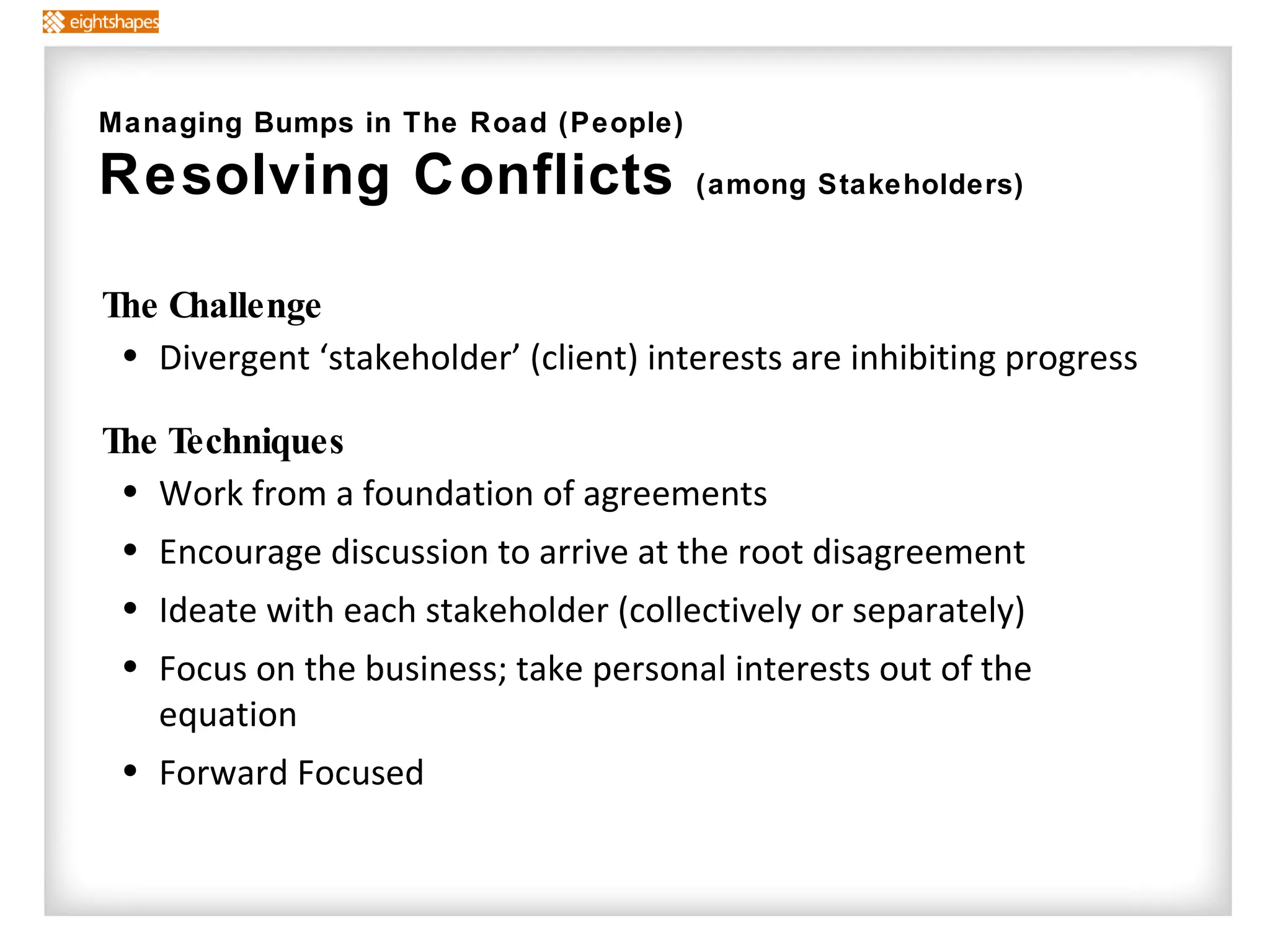 The Challenge Divergent ‘stakeholder’ (client) interests are inhibiting progress  The Techniques   Work from a foundation of agreements Encourage discussion to arrive at the root disagreement  Ideate with each stakeholder (collectively or separately) Focus on the business; take personal interests out of the equation Forward Focused Managing Bumps in The Road (People) Resolving Conflicts  (among Stakeholders) 